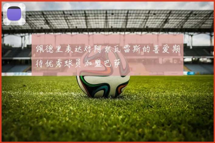 佩德里表达对阿尔瓦雷斯的喜爱期待优秀球员加盟巴萨