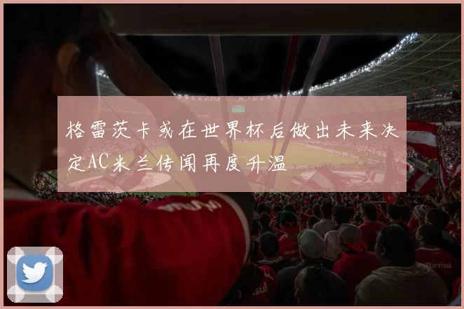 格雷茨卡或在世界杯后做出未来决定AC米兰传闻再度升温