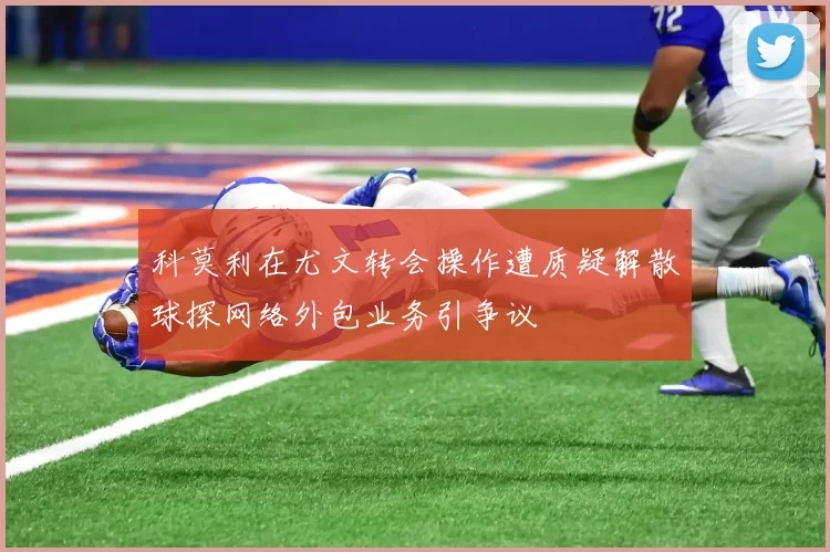 科莫利在尤文转会操作遭质疑解散球探网络外包业务引争议