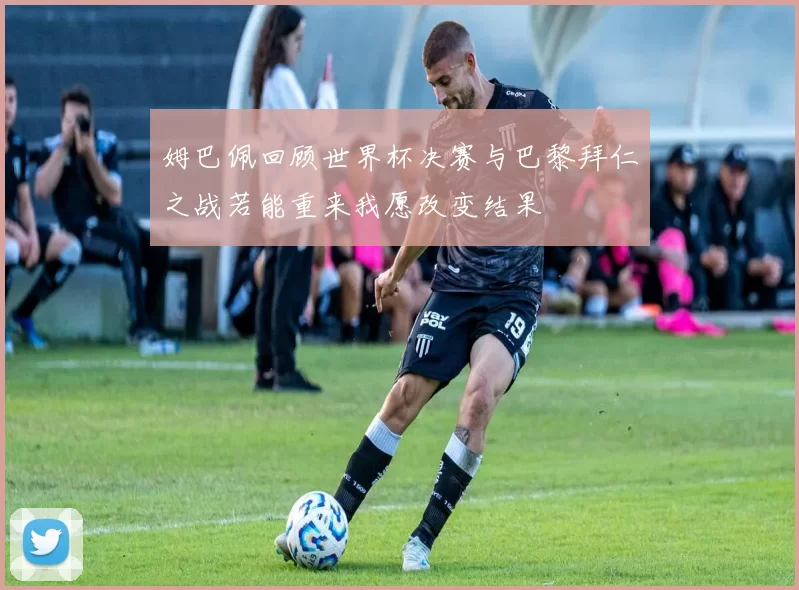 姆巴佩回顾世界杯决赛与巴黎拜仁之战若能重来我愿改变结果