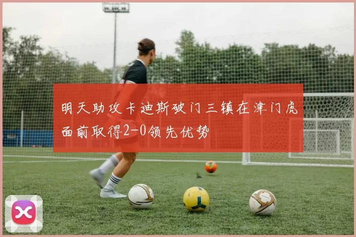 明天助攻卡迪斯破门三镇在津门虎面前取得2-0领先优势