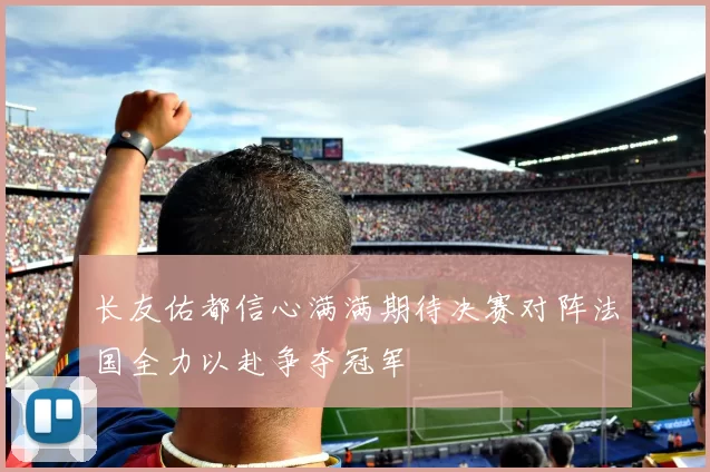 长友佑都信心满满期待决赛对阵法国全力以赴争夺冠军