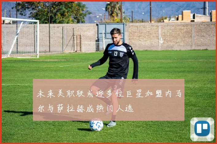 未来美职联或迎多位巨星加盟内马尔与萨拉赫成热门人选