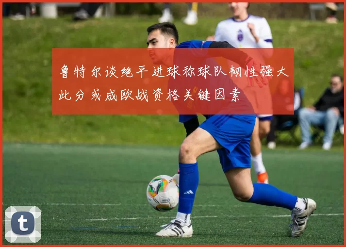 鲁特尔谈绝平进球称球队韧性强大此分或成欧战资格关键因素