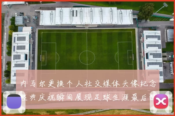 内马尔更换个人社交媒体头像纪念经典庆祝瞬间展现足球生涯最后的辉煌时刻