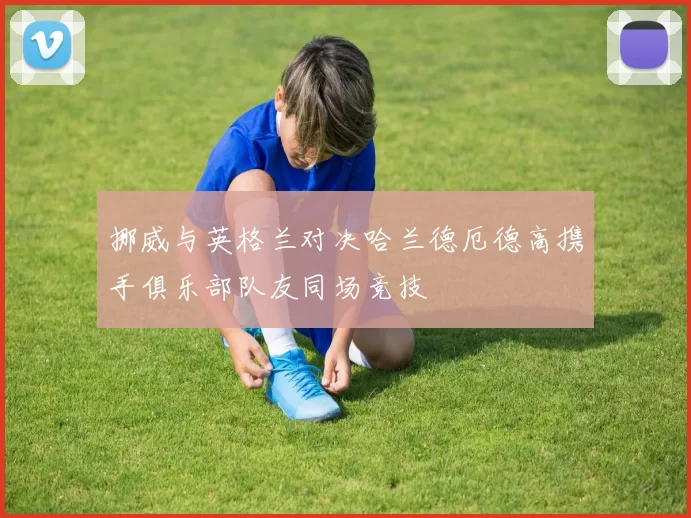 挪威与英格兰对决哈兰德厄德高携手俱乐部队友同场竞技