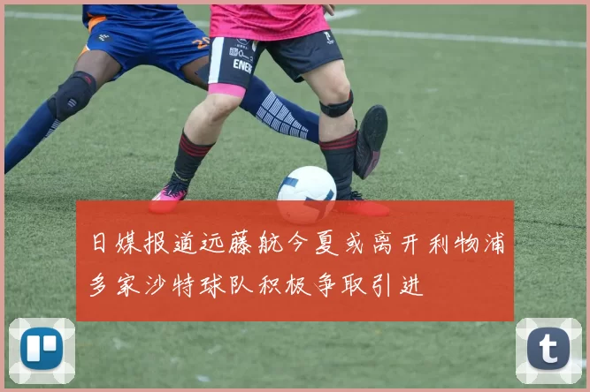 日媒报道远藤航今夏或离开利物浦多家沙特球队积极争取引进