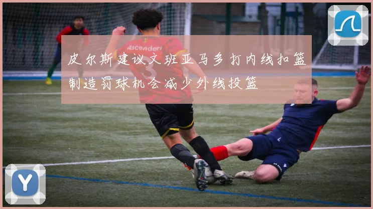 皮尔斯建议文班亚马多打内线扣篮制造罚球机会减少外线投篮