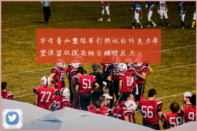 字母哥加盟绿军引热议白巧克力希望保留双探花组合继续发力