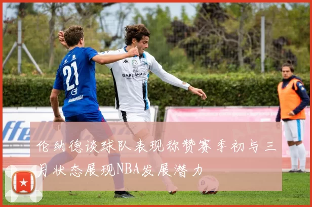 伦纳德谈球队表现称赞赛季初与三月状态展现NBA发展潜力