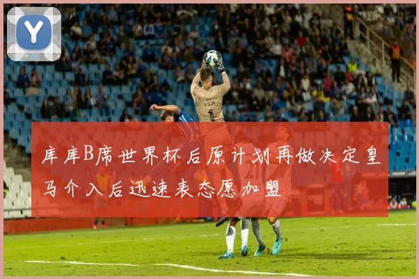 库库B席世界杯后原计划再做决定皇马介入后迅速表态愿加盟
