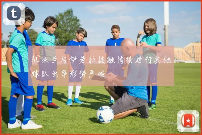 AC米兰与伊劳拉接触持续进行其他球队竞争形势严峻