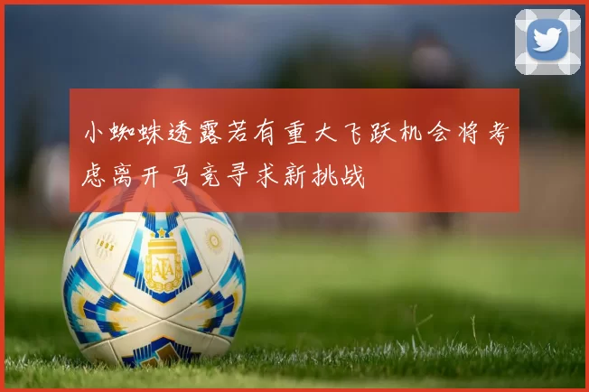 小蜘蛛透露若有重大飞跃机会将考虑离开马竞寻求新挑战