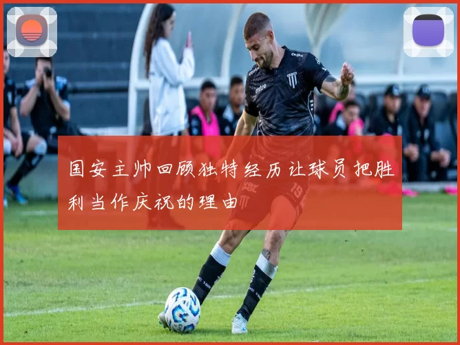 国安主帅回顾独特经历让球员把胜利当作庆祝的理由