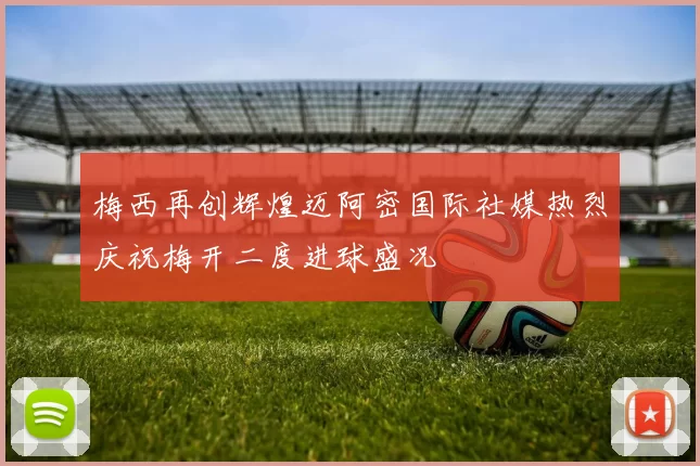 梅西再创辉煌迈阿密国际社媒热烈庆祝梅开二度进球盛况