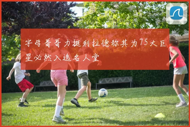 字母哥哥力挺利拉德称其为75大巨星必然入选名人堂