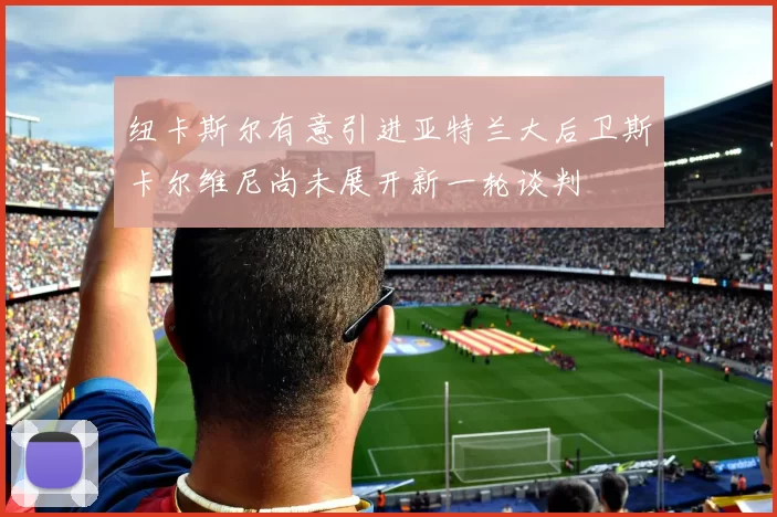 纽卡斯尔有意引进亚特兰大后卫斯卡尔维尼尚未展开新一轮谈判