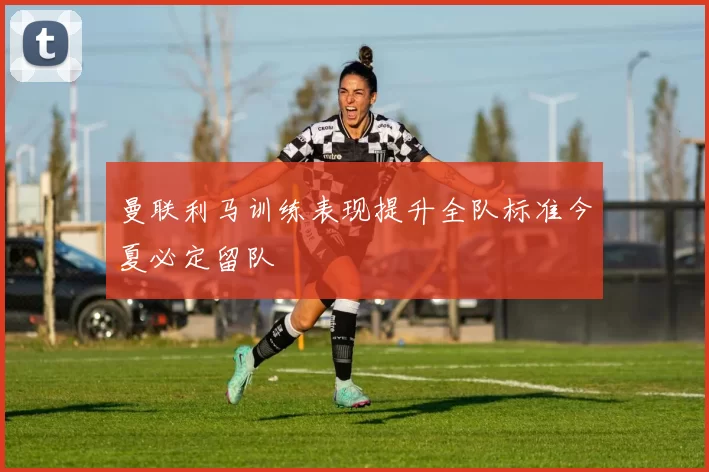 曼联利马训练表现提升全队标准今夏必定留队