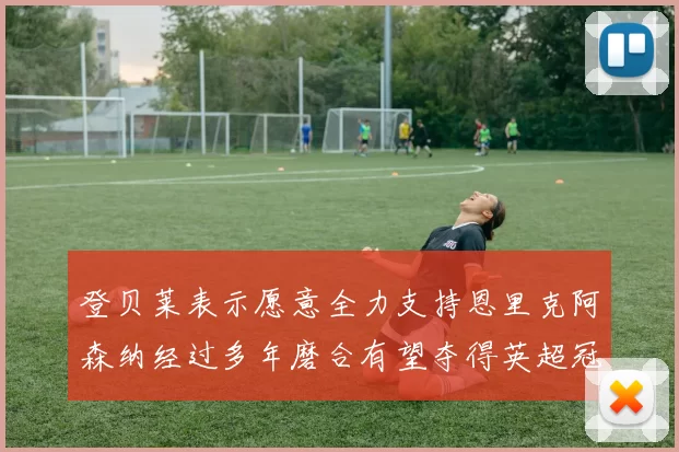 登贝莱表示愿意全力支持恩里克阿森纳经过多年磨合有望夺得英超冠军